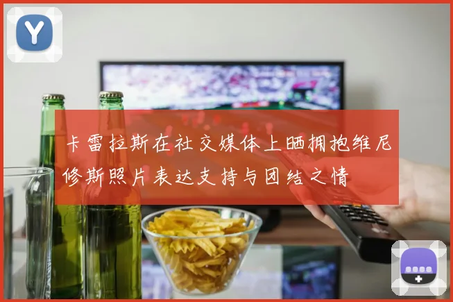 卡雷拉斯在社交媒体上晒拥抱维尼修斯照片表达支持与团结之情
