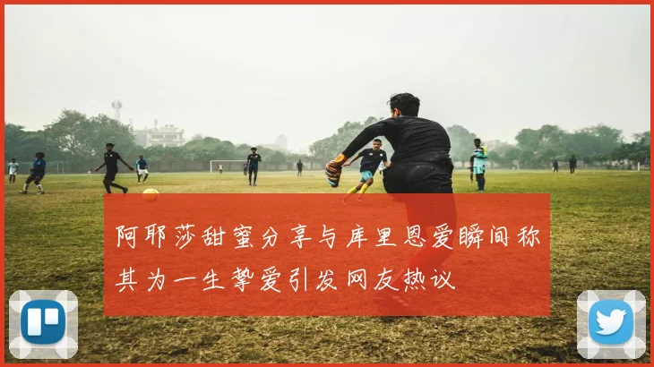 阿耶莎甜蜜分享与库里恩爱瞬间称其为一生挚爱引发网友热议