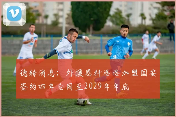 德转消息：外援恩科洛洛加盟国安签约四年合同至2029年年底
