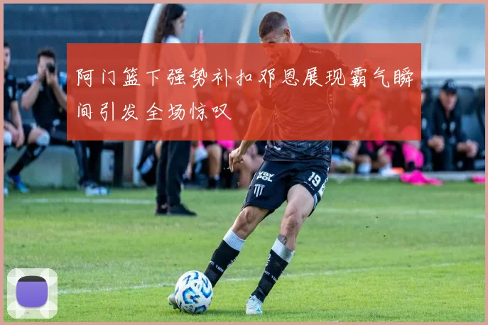 阿门篮下强势补扣邓恩展现霸气瞬间引发全场惊叹