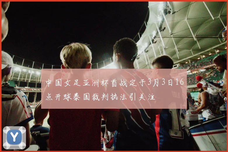 中国女足亚洲杯首战定于3月3日16点开球泰国裁判执法引关注