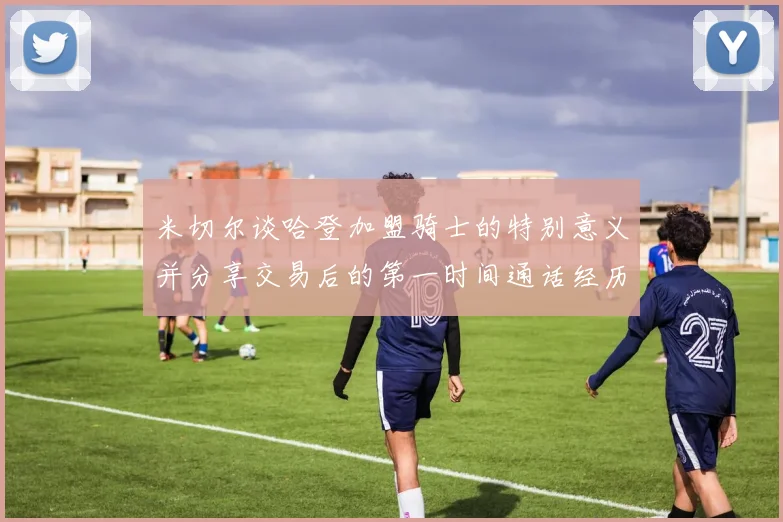 米切尔谈哈登加盟骑士的特别意义并分享交易后的第一时间通话经历