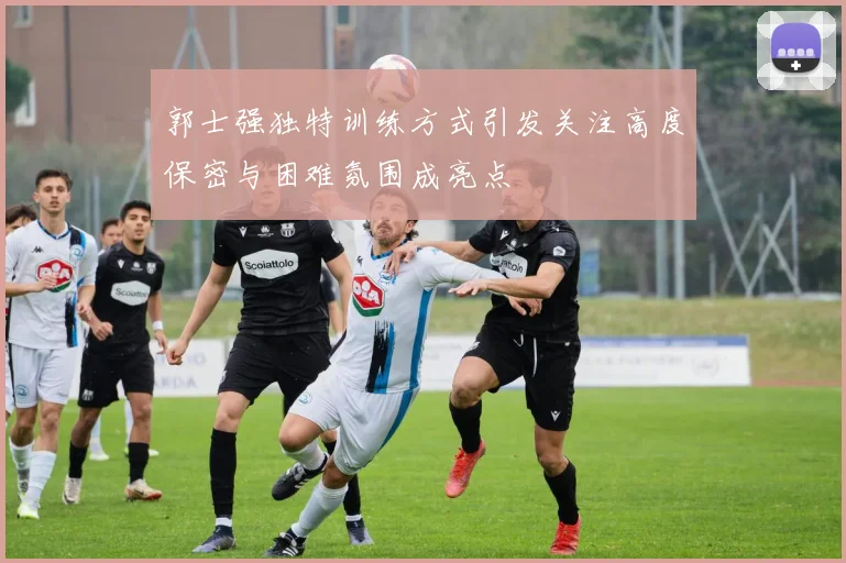 郭士强独特训练方式引发关注高度保密与困难氛围成亮点
