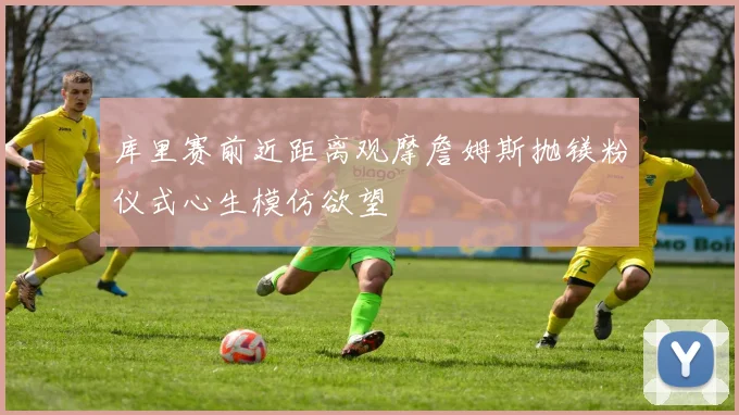 库里赛前近距离观摩詹姆斯抛镁粉仪式心生模仿欲望