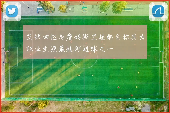 艾顿回忆与詹姆斯空接配合称其为职业生涯最精彩进球之一