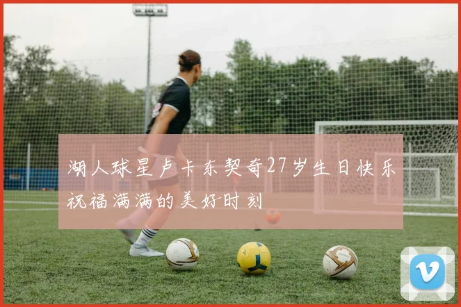湖人球星卢卡东契奇27岁生日快乐祝福满满的美好时刻