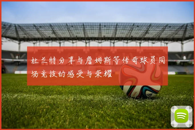 杜兰特分享与詹姆斯等传奇球员同场竞技的感受与荣耀