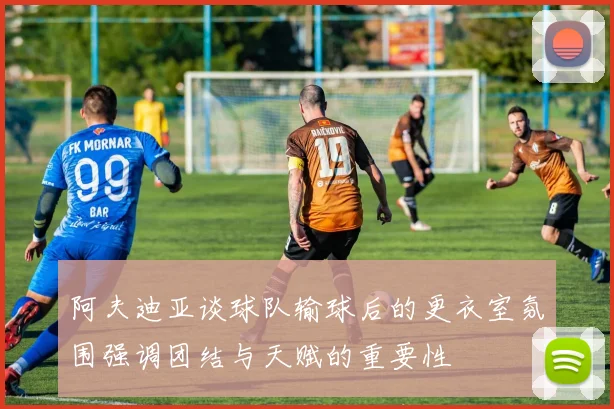 阿夫迪亚谈球队输球后的更衣室氛围强调团结与天赋的重要性