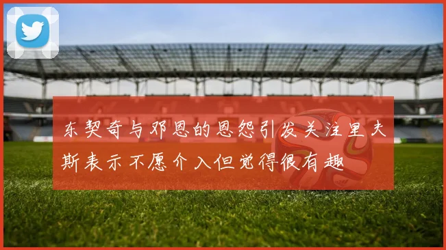东契奇与邓恩的恩怨引发关注里夫斯表示不愿介入但觉得很有趣