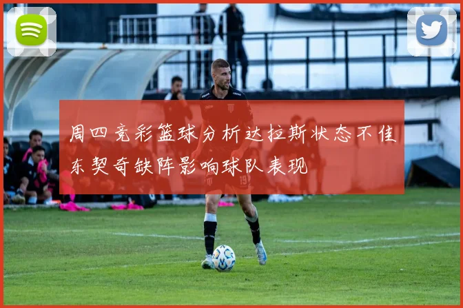 周四竞彩篮球分析达拉斯状态不佳东契奇缺阵影响球队表现