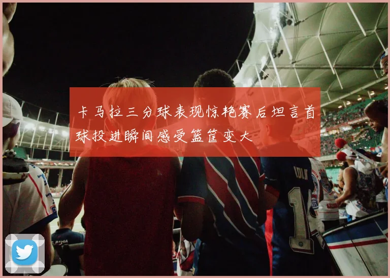 卡马拉三分球表现惊艳赛后坦言首球投进瞬间感受篮筐变大