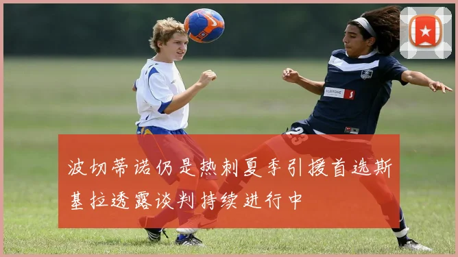 波切蒂诺仍是热刺夏季引援首选斯基拉透露谈判持续进行中