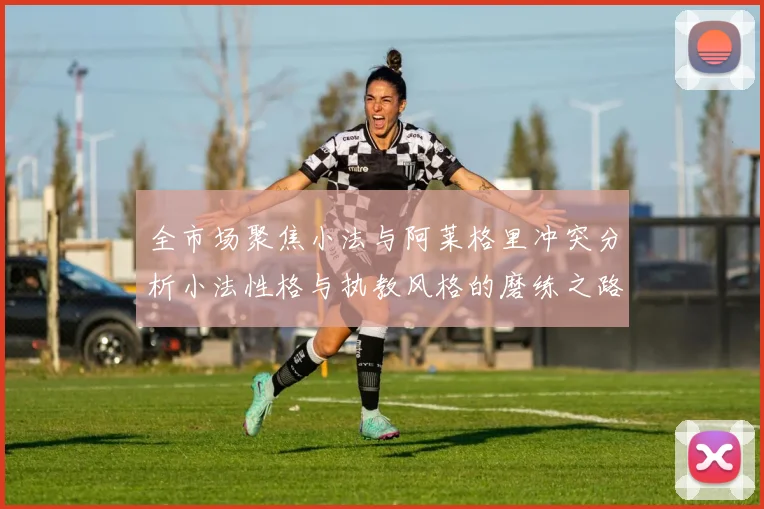 全市场聚焦小法与阿莱格里冲突分析小法性格与执教风格的磨练之路