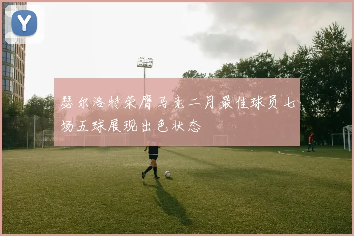 瑟尔洛特荣膺马竞二月最佳球员七场五球展现出色状态