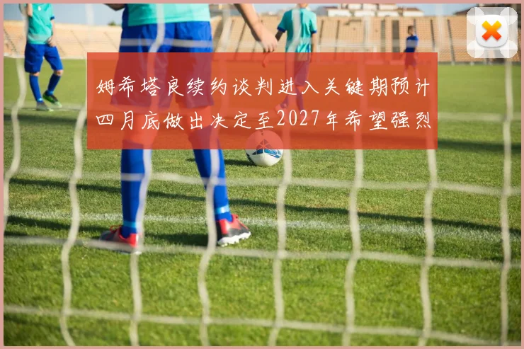 姆希塔良续约谈判进入关键期预计四月底做出决定至2027年希望强烈
